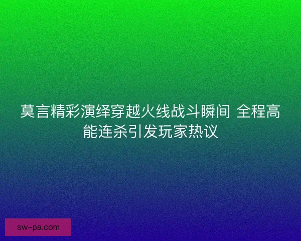 莫言精彩演绎穿越火线战斗瞬间 全程高能连杀引发玩家热议