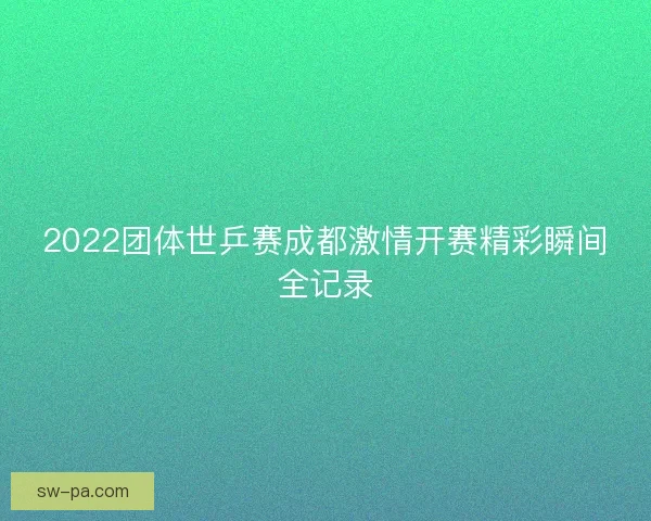 2022团体世乒赛成都激情开赛精彩瞬间全记录