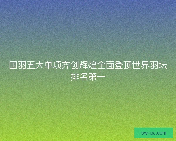 国羽五大单项齐创辉煌全面登顶世界羽坛排名第一