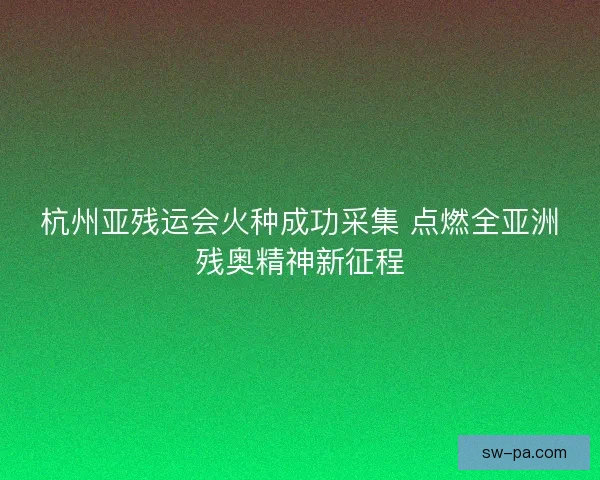 杭州亚残运会火种成功采集 点燃全亚洲残奥精神新征程 杭州亚残运会火种成功采集 点燃全亚洲残奥精神新征程