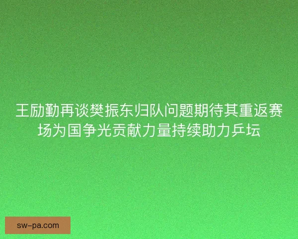 王励勤再谈樊振东归队问题期待其重返赛场为国争光贡献力量持续助力乒坛