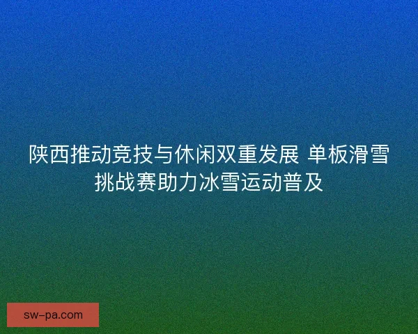 陕西推动竞技与休闲双重发展 单板滑雪挑战赛助力冰雪运动普及