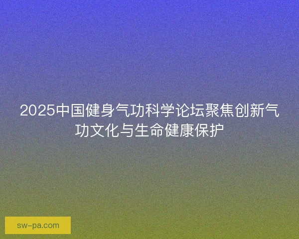 2025中国健身气功科学论坛聚焦创新气功文化与生命健康保护