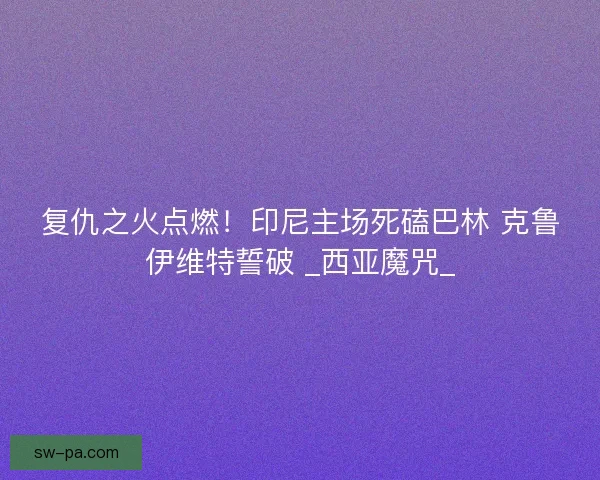 复仇之火点燃！印尼主场死磕巴林 克鲁伊维特誓破 _西亚魔咒_