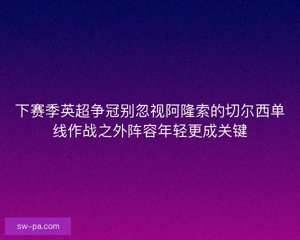 下赛季英超争冠别忽视阿隆索的切尔西单线作战之外阵容年轻更成关键