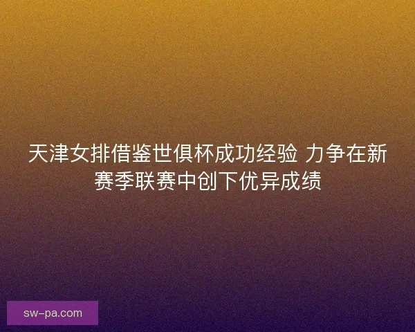 天津女排借鉴世俱杯成功经验 力争在新赛季联赛中创下优异成绩