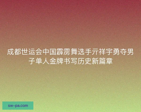成都世运会中国霹雳舞选手亓祥宇勇夺男子单人金牌书写历史新篇章
