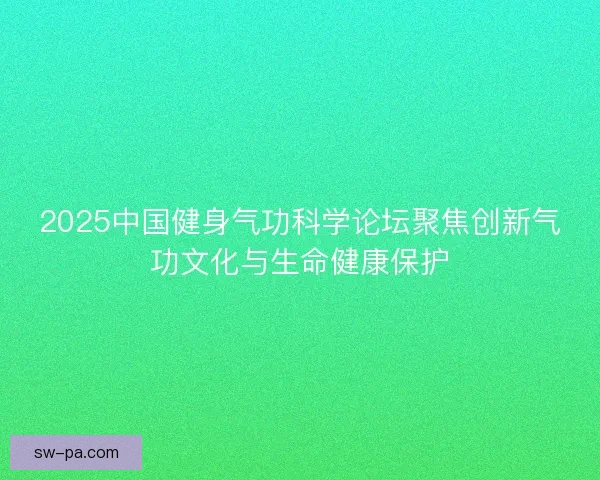 2025中国健身气功科学论坛聚焦创新气功文化与生命健康保护
