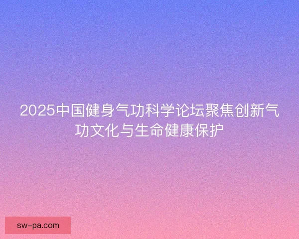 2025中国健身气功科学论坛聚焦创新气功文化与生命健康保护 2025中国健身气功科学论坛聚焦创新气功文化与生命健康保护