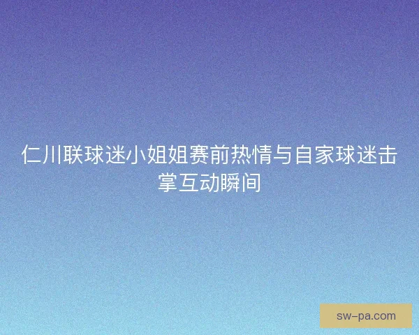仁川联球迷小姐姐赛前热情与自家球迷击掌互动瞬间 仁川联球迷小姐姐赛前热情与自家球迷击掌互动瞬间