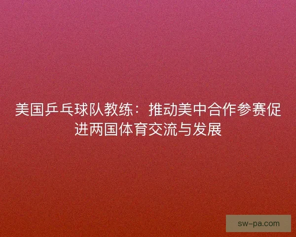 美国乒乓球队教练：推动美中合作参赛促进两国体育交流与发展