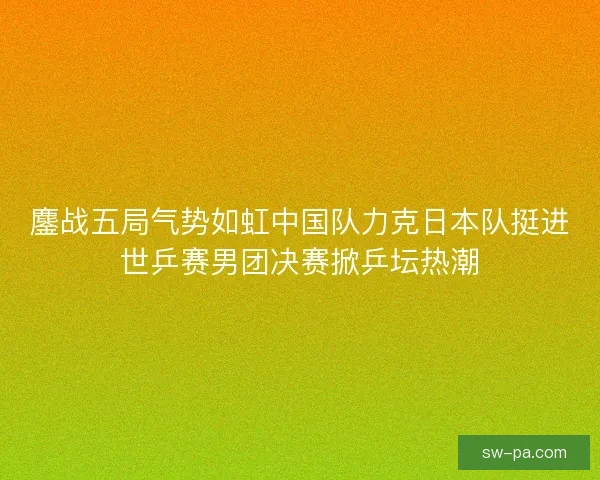 鏖战五局气势如虹中国队力克日本队挺进世乒赛男团决赛掀乒坛热潮