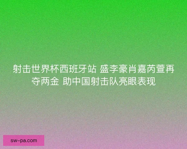 射击世界杯西班牙站 盛李豪肖嘉芮萱再夺两金 助中国射击队亮眼表现