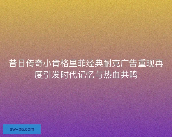 昔日传奇小肯格里菲经典耐克广告重现再度引发时代记忆与热血共鸣