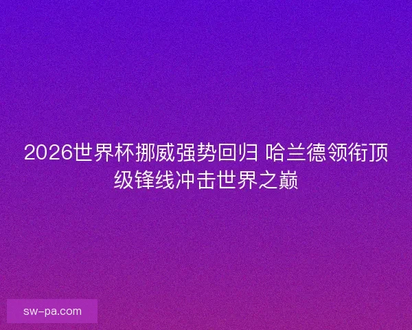 2026世界杯挪威强势回归 哈兰德领衔顶级锋线冲击世界之巅