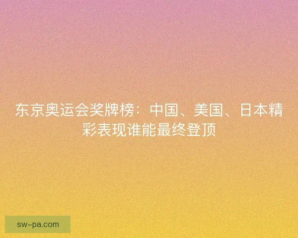 东京奥运会奖牌榜：中国、美国、日本精彩表现谁能最终登顶