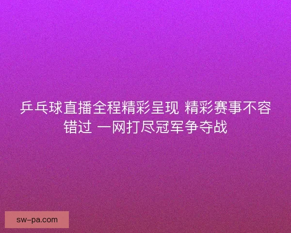 乒乓球直播全程精彩呈现 精彩赛事不容错过 一网打尽冠军争夺战